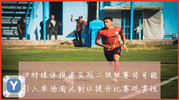 沙特媒体报道亚冠二级联赛将可能引入单场淘汰制以提升比赛观赏性