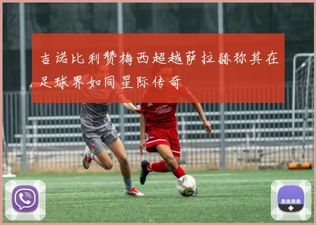 吉诺比利赞梅西超越萨拉赫称其在足球界如同星际传奇