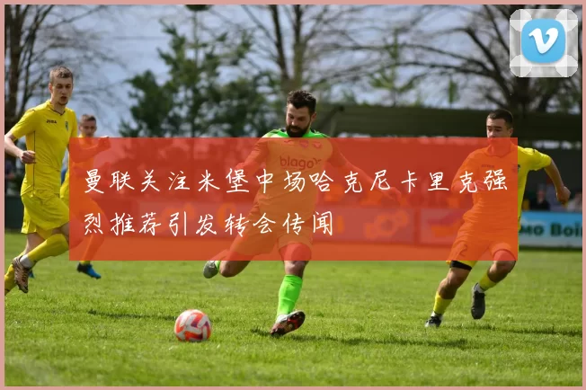 曼联关注米堡中场哈克尼卡里克强烈推荐引发转会传闻