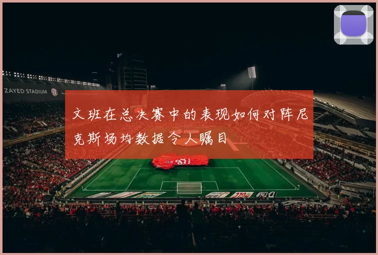 文班在总决赛中的表现如何对阵尼克斯场均数据令人瞩目