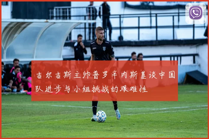 吉尔吉斯主帅普罗辛内斯基谈中国队进步与小组挑战的艰难性