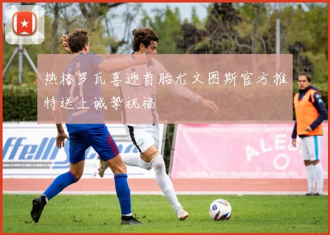 热格罗瓦喜迎首胎尤文图斯官方推特送上诚挚祝福