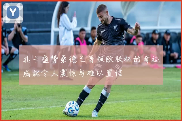扎卡盛赞桑德兰晋级欧联杯的奇迹成就令人震惊与难以置信