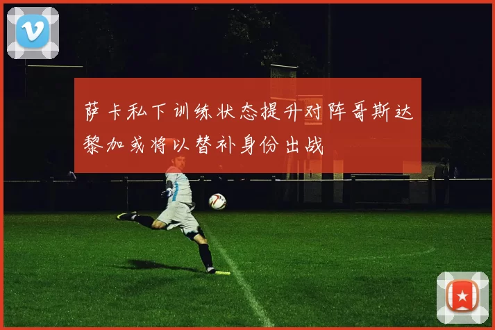 萨卡私下训练状态提升对阵哥斯达黎加或将以替补身份出战