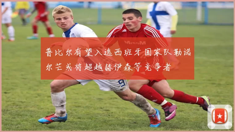 普比尔有望入选西班牙国家队勒诺尔芒或将超越赫伊森等竞争者