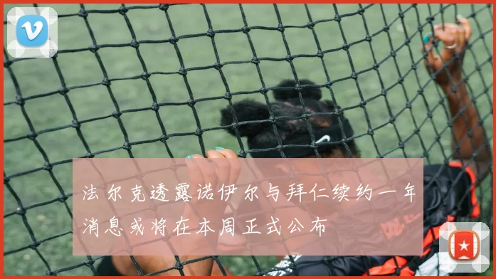 法尔克透露诺伊尔与拜仁续约一年消息或将在本周正式公布