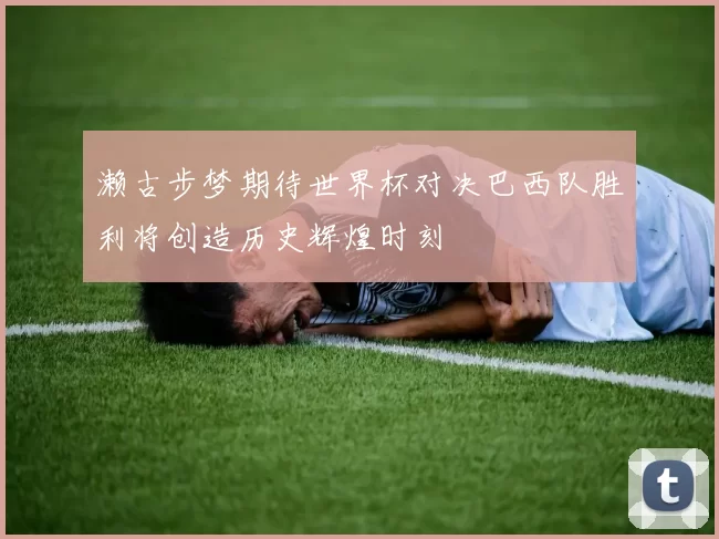 濑古步梦期待世界杯对决巴西队胜利将创造历史辉煌时刻