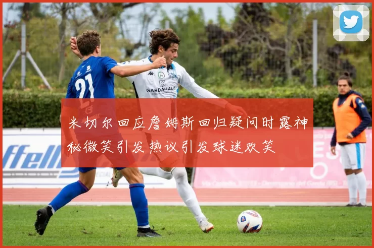 米切尔回应詹姆斯回归疑问时露神秘微笑引发热议引发球迷欢笑