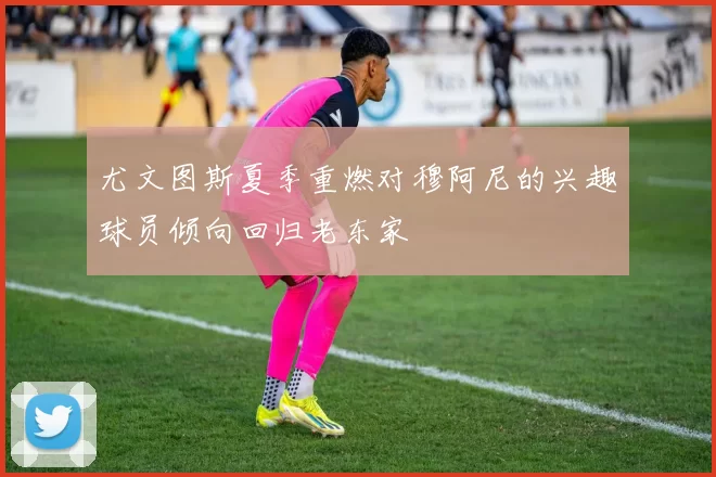 尤文图斯夏季重燃对穆阿尼的兴趣球员倾向回归老东家