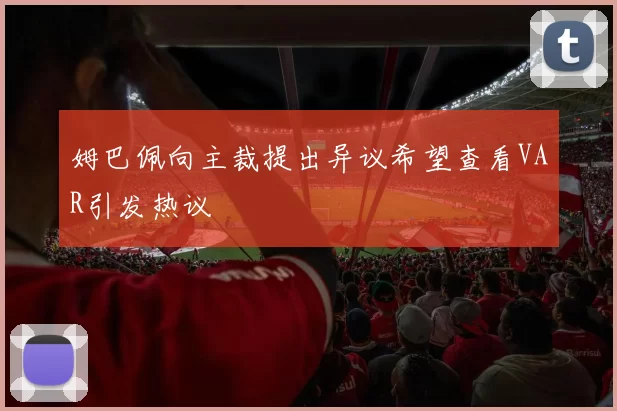 姆巴佩向主裁提出异议希望查看VAR引发热议