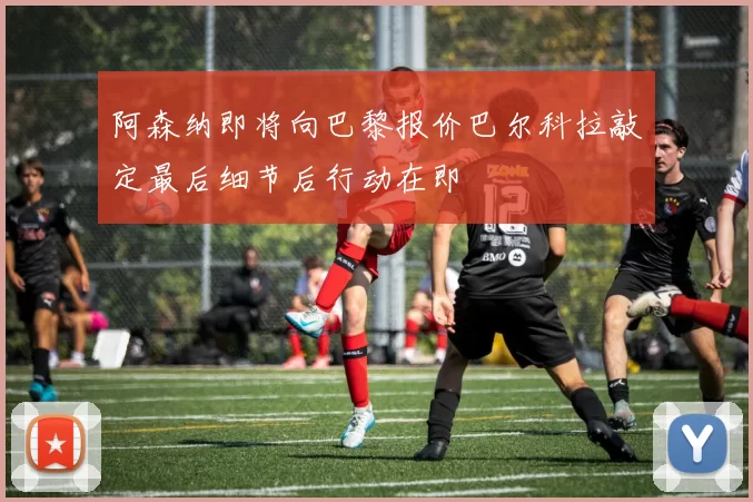 阿森纳即将向巴黎报价巴尔科拉敲定最后细节后行动在即